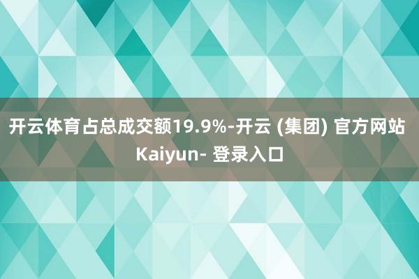 开云体育占总成交额19.9%-开云 (集团) 官方网站 Kaiyun- 登录入口