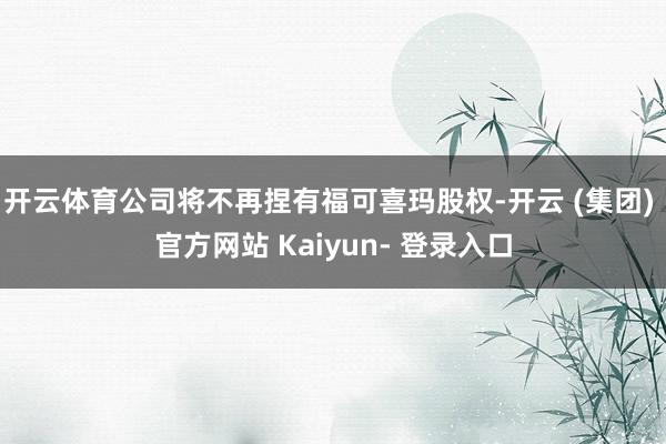 开云体育公司将不再捏有福可喜玛股权-开云 (集团) 官方网站 Kaiyun- 登录入口