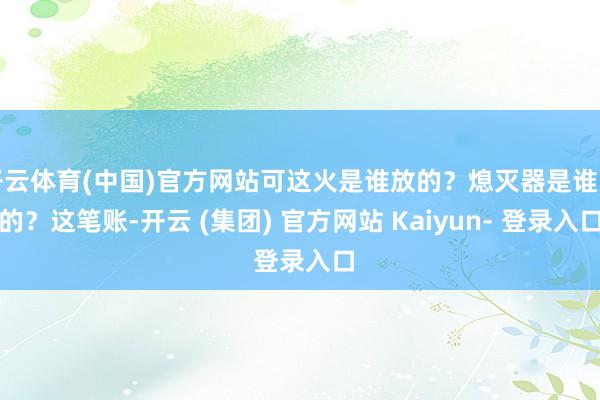 开云体育(中国)官方网站可这火是谁放的？熄灭器是谁卖的？这笔账-开云 (集团) 官方网站 Kaiyun- 登录入口
