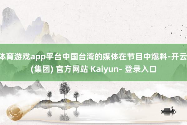 体育游戏app平台中国台湾的媒体在节目中爆料-开云 (集团) 官方网站 Kaiyun- 登录入口