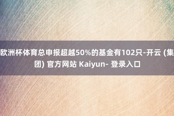 欧洲杯体育总申报超越50%的基金有102只-开云 (集团) 官方网站 Kaiyun- 登录入口