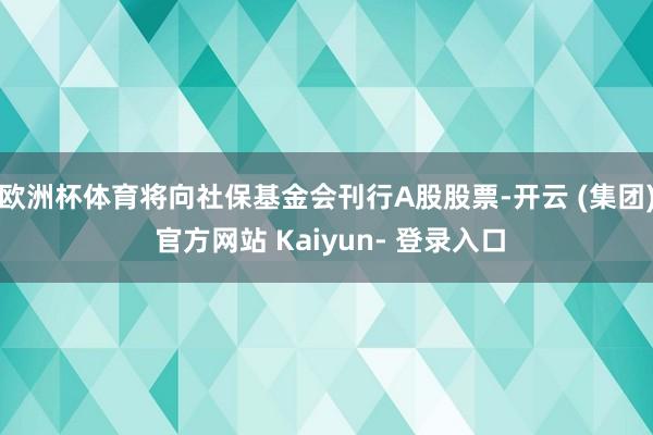 欧洲杯体育将向社保基金会刊行A股股票-开云 (集团) 官方网站 Kaiyun- 登录入口