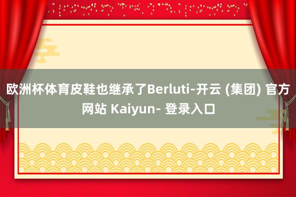 欧洲杯体育皮鞋也继承了Berluti-开云 (集团) 官方网站 Kaiyun- 登录入口