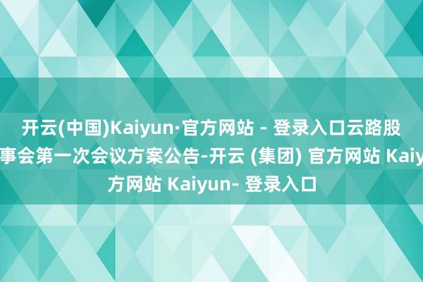 开云(中国)Kaiyun·官方网站 - 登录入口云路股份:第三届董事会第一次会议方案公告-开云 (集团) 官方网站 Kaiyun- 登录入口