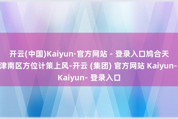 开云(中国)Kaiyun·官方网站 - 登录入口鸠合天津城投与津南区方位计策上风-开云 (集团) 官方网站 Kaiyun- 登录入口