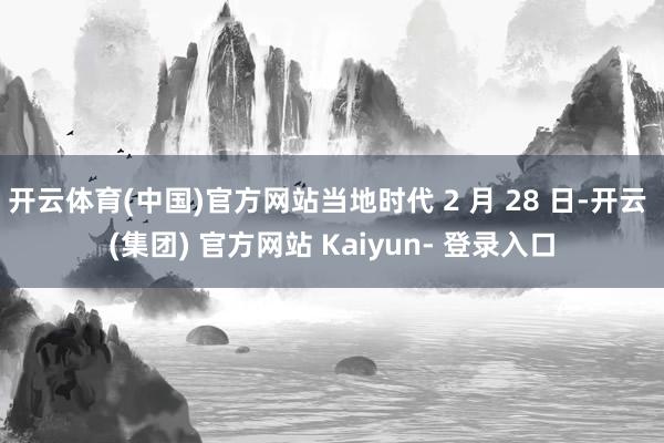 开云体育(中国)官方网站当地时代 2 月 28 日-开云 (集团) 官方网站 Kaiyun- 登录入口