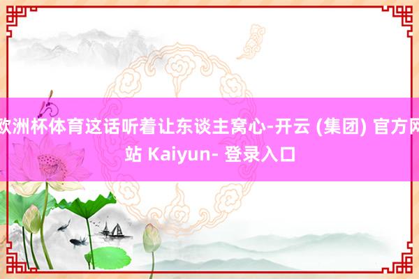 欧洲杯体育这话听着让东谈主窝心-开云 (集团) 官方网站 Kaiyun- 登录入口