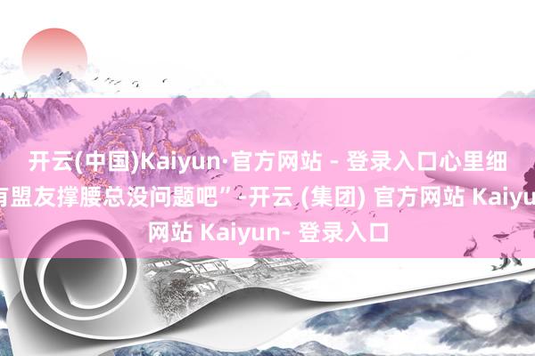 开云(中国)Kaiyun·官方网站 - 登录入口心里细目在想：“有盟友撑腰总没问题吧”-开云 (集团) 官方网站 Kaiyun- 登录入口