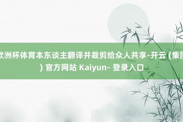 欧洲杯体育本东谈主翻译并裁剪给众人共享-开云 (集团) 官方网站 Kaiyun- 登录入口