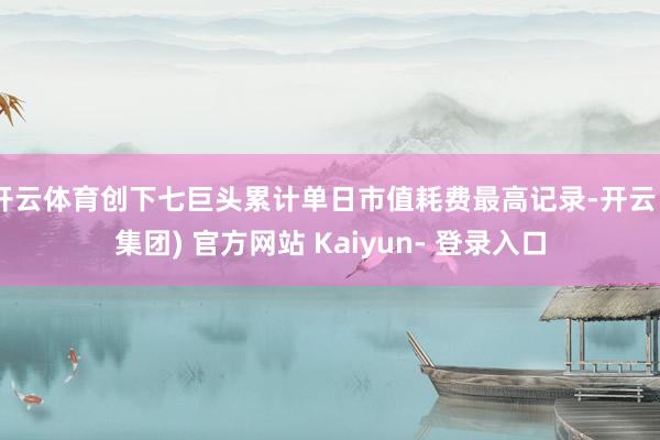 开云体育创下七巨头累计单日市值耗费最高记录-开云 (集团) 官方网站 Kaiyun- 登录入口