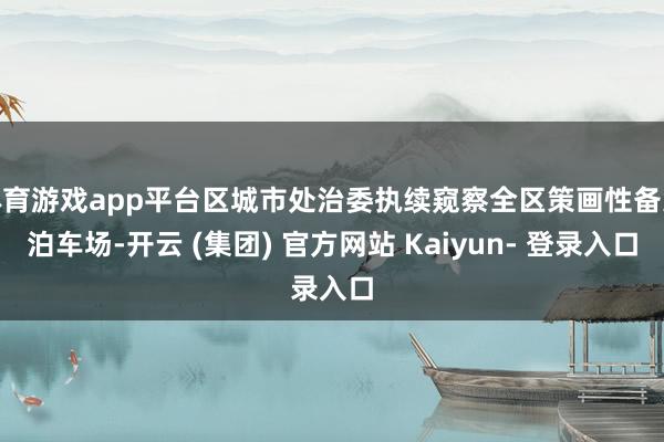 体育游戏app平台区城市处治委执续窥察全区策画性备案泊车场-开云 (集团) 官方网站 Kaiyun- 登录入口