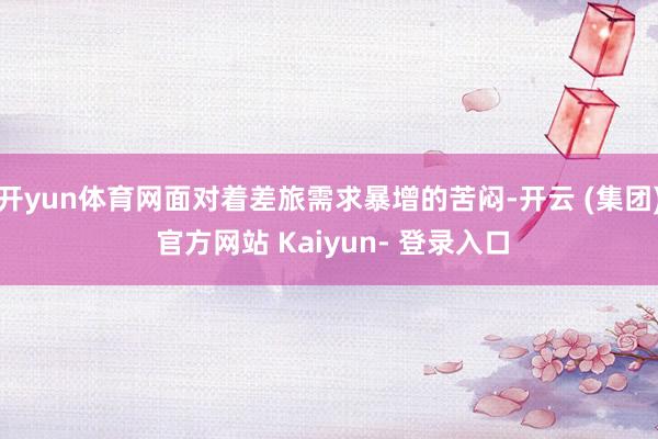 开yun体育网面对着差旅需求暴增的苦闷-开云 (集团) 官方网站 Kaiyun- 登录入口