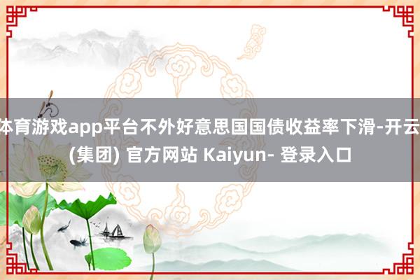 体育游戏app平台不外好意思国国债收益率下滑-开云 (集团) 官方网站 Kaiyun- 登录入口