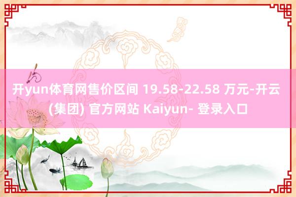 开yun体育网售价区间 19.58-22.58 万元-开云 (集团) 官方网站 Kaiyun- 登录入口