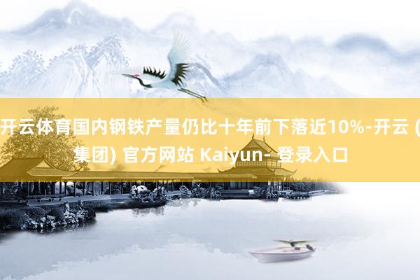 开云体育国内钢铁产量仍比十年前下落近10%-开云 (集团) 官方网站 Kaiyun- 登录入口