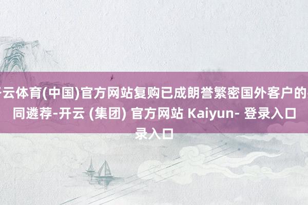 开云体育(中国)官方网站复购已成朗誉繁密国外客户的共同遴荐-开云 (集团) 官方网站 Kaiyun- 登录入口