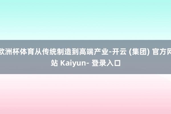 欧洲杯体育从传统制造到高端产业-开云 (集团) 官方网站 Kaiyun- 登录入口