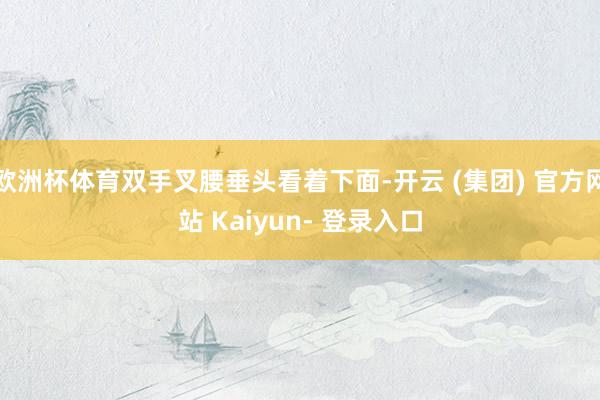 欧洲杯体育双手叉腰垂头看着下面-开云 (集团) 官方网站 Kaiyun- 登录入口