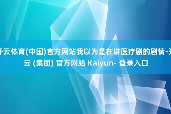 开云体育(中国)官方网站我以为是在讲医疗剧的剧情-开云 (集团) 官方网站 Kaiyun- 登录入口