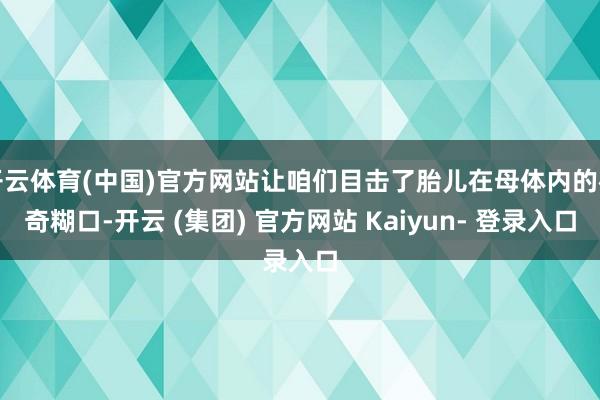 开云体育(中国)官方网站让咱们目击了胎儿在母体内的神奇糊口-开云 (集团) 官方网站 Kaiyun- 登录入口