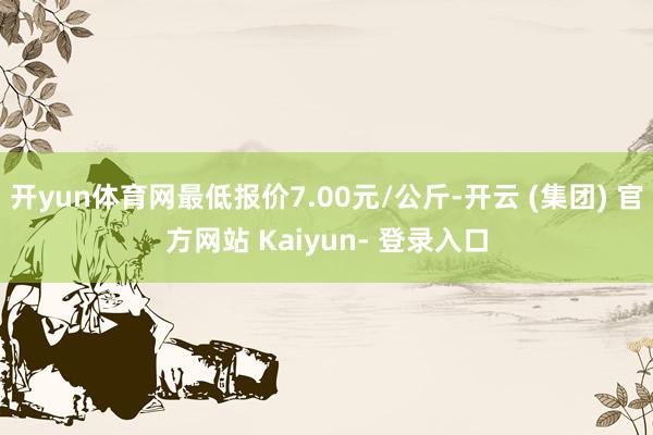 开yun体育网最低报价7.00元/公斤-开云 (集团) 官方网站 Kaiyun- 登录入口