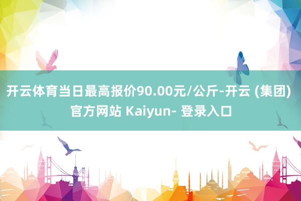 开云体育当日最高报价90.00元/公斤-开云 (集团) 官方网站 Kaiyun- 登录入口