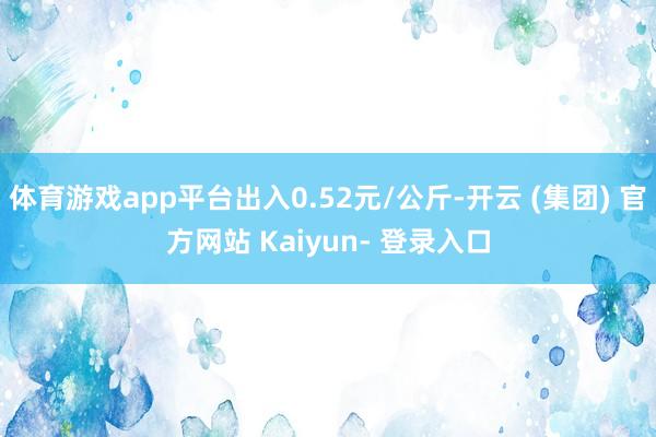体育游戏app平台出入0.52元/公斤-开云 (集团) 官方网站 Kaiyun- 登录入口