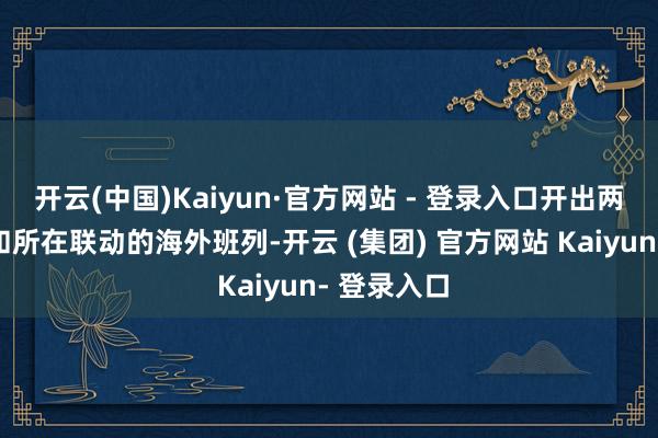 开云(中国)Kaiyun·官方网站 - 登录入口开出两列由省上和所在联动的海外班列-开云 (集团) 官方网站 Kaiyun- 登录入口
