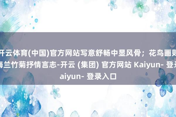 开云体育(中国)官方网站写意舒畅中显风骨；花鸟画则巧借梅兰竹菊抒情言志-开云 (集团) 官方网站 Kaiyun- 登录入口