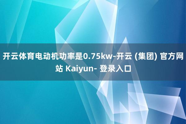 开云体育电动机功率是0.75kw-开云 (集团) 官方网站 Kaiyun- 登录入口