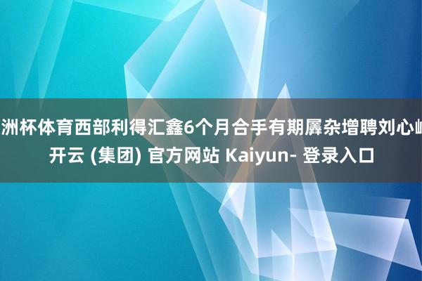 欧洲杯体育西部利得汇鑫6个月合手有期羼杂增聘刘心峰-开云 (集团) 官方网站 Kaiyun- 登录入口