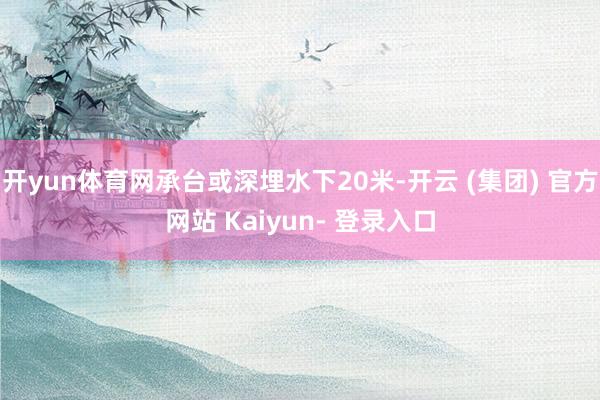 开yun体育网承台或深埋水下20米-开云 (集团) 官方网站 Kaiyun- 登录入口