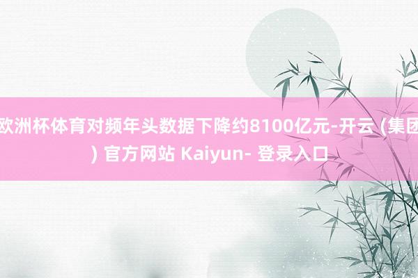 欧洲杯体育对频年头数据下降约8100亿元-开云 (集团) 官方网站 Kaiyun- 登录入口