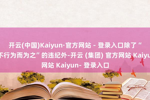 开云(中国)Kaiyun·官方网站 - 登录入口除了“明（应）知不行为而为之”的违纪外-开云 (集团) 官方网站 Kaiyun- 登录入口