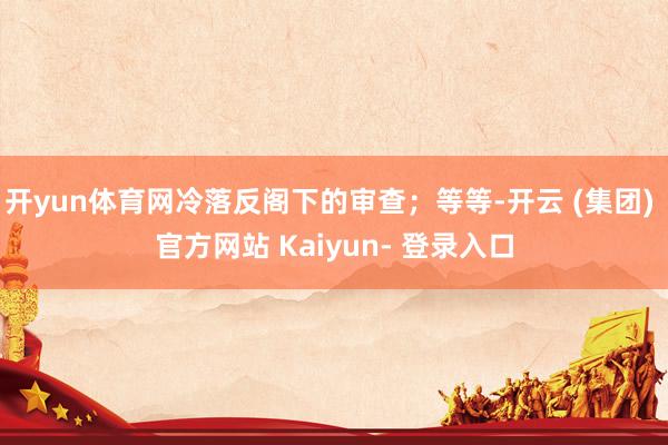 开yun体育网冷落反阁下的审查；等等-开云 (集团) 官方网站 Kaiyun- 登录入口