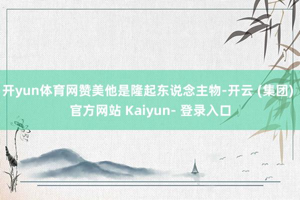 开yun体育网赞美他是隆起东说念主物-开云 (集团) 官方网站 Kaiyun- 登录入口