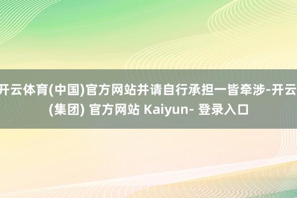 开云体育(中国)官方网站并请自行承担一皆牵涉-开云 (集团) 官方网站 Kaiyun- 登录入口