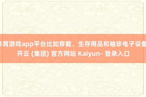 体育游戏app平台比如穿戴、生存用品和袖珍电子设备-开云 (集团) 官方网站 Kaiyun- 登录入口