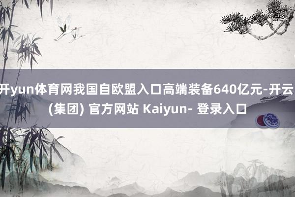 开yun体育网我国自欧盟入口高端装备640亿元-开云 (集团) 官方网站 Kaiyun- 登录入口