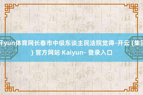 开yun体育网长春市中级东谈主民法院觉得-开云 (集团) 官方网站 Kaiyun- 登录入口