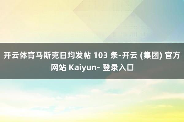 开云体育马斯克日均发帖 103 条-开云 (集团) 官方网站 Kaiyun- 登录入口
