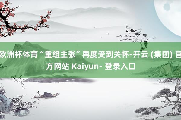 欧洲杯体育“重组主张”再度受到关怀-开云 (集团) 官方网站 Kaiyun- 登录入口