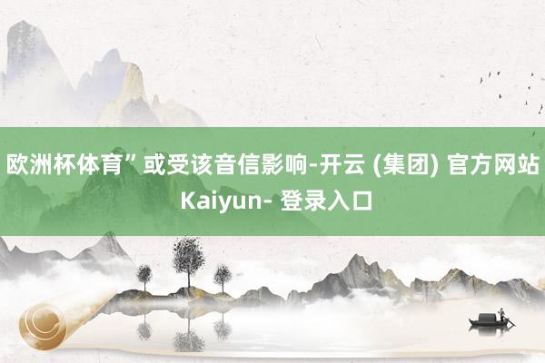 欧洲杯体育”　　或受该音信影响-开云 (集团) 官方网站 Kaiyun- 登录入口