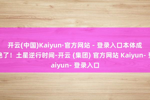 开云(中国)Kaiyun·官方网站 - 登录入口本体成真的的绝了！土星逆行时间-开云 (集团) 官方网站 Kaiyun- 登录入口