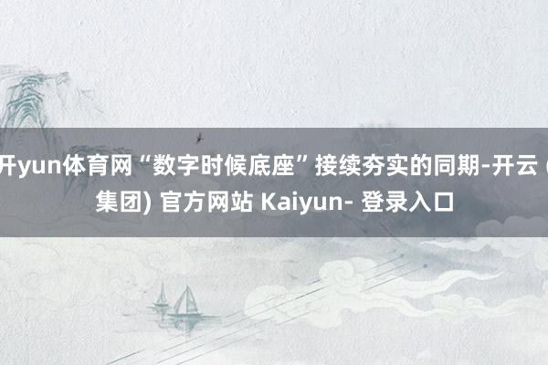 开yun体育网“数字时候底座”接续夯实的同期-开云 (集团) 官方网站 Kaiyun- 登录入口