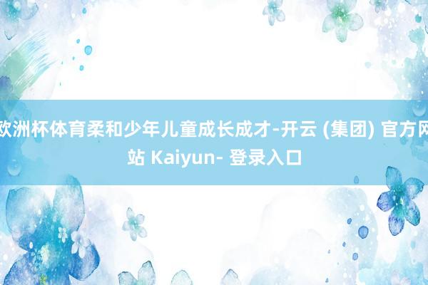 欧洲杯体育柔和少年儿童成长成才-开云 (集团) 官方网站 Kaiyun- 登录入口