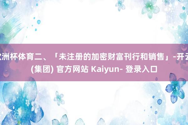 欧洲杯体育二、「未注册的加密财富刊行和销售」-开云 (集团) 官方网站 Kaiyun- 登录入口
