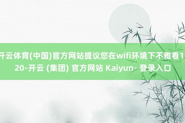 开云体育(中国)官方网站提议您在wifi环境下不雅看1/20-开云 (集团) 官方网站 Kaiyun- 登录入口