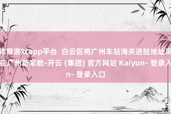 体育游戏app平台  白云区将广州车站海关进驻地址采用在广州新家数-开云 (集团) 官方网站 Kaiyun- 登录入口
